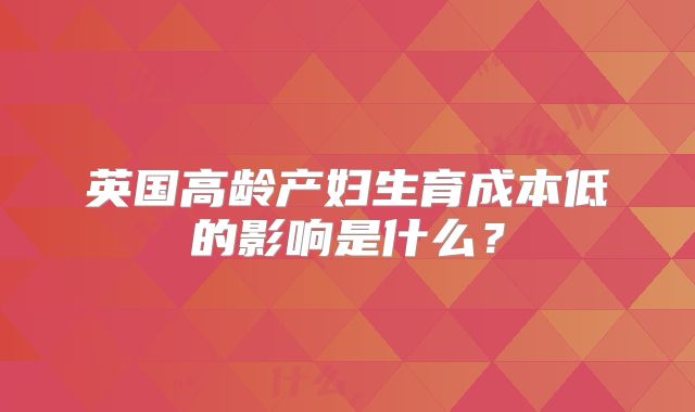 英国高龄产妇生育成本低的影响是什么？