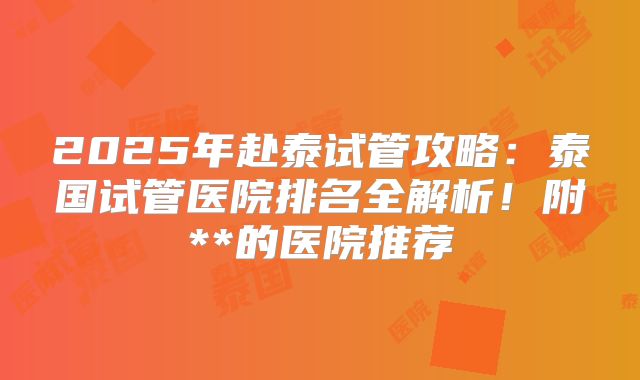 2025年赴泰试管攻略：泰国试管医院排名全解析！附**的医院推荐
