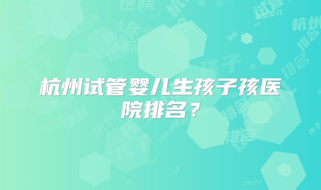 杭州试管婴儿生孩子孩医院排名？