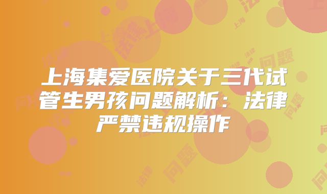 上海集爱医院关于三代试管生男孩问题解析：法律严禁违规操作
