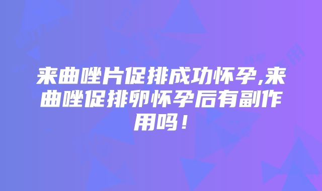 来曲唑片促排成功怀孕,来曲唑促排卵怀孕后有副作用吗！