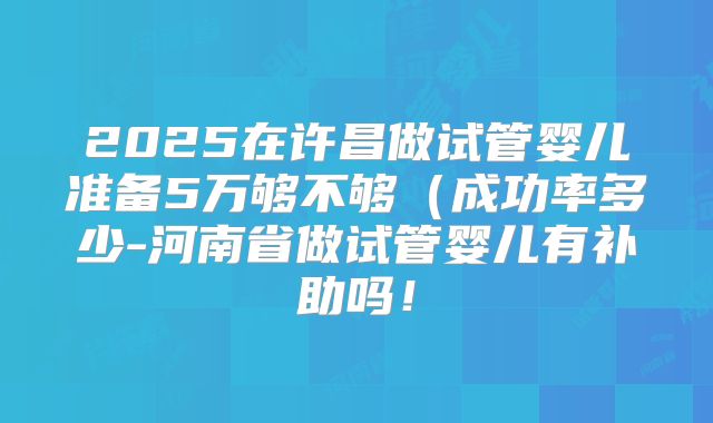 2025在许昌做试管婴儿准备5万够不够（成功率多少-河南省做试管婴儿有补助吗！
