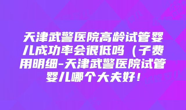 天津武警医院高龄试管婴儿成功率会很低吗（子费用明细-天津武警医院试管婴儿哪个大夫好！