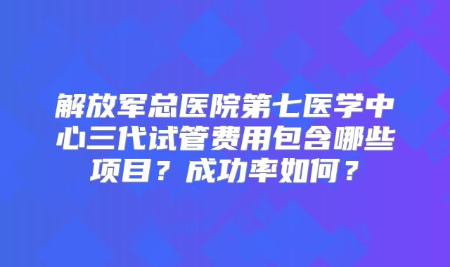 解放军总医院第七医学中心三代试管费用包含哪些项目？成功率如何？