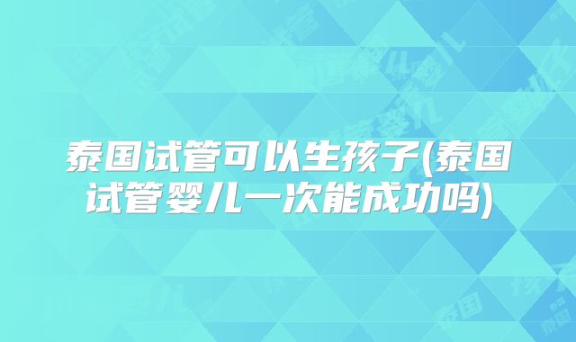泰国试管可以生孩子(泰国试管婴儿一次能成功吗)