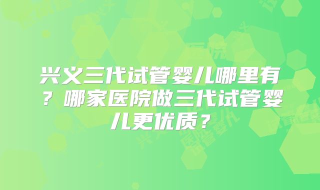 兴义三代试管婴儿哪里有？哪家医院做三代试管婴儿更优质？
