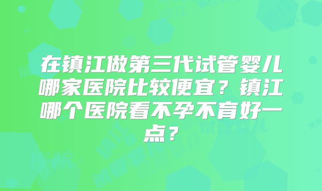 在镇江做第三代试管婴儿哪家医院比较便宜？镇江哪个医院看不孕不育好一点？