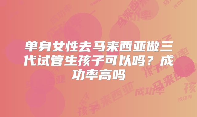 单身女性去马来西亚做三代试管生孩子可以吗?成功率高吗