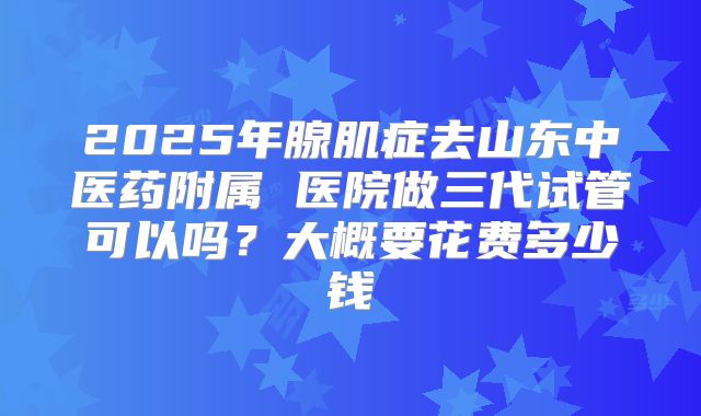2025年腺肌症去山东中医药附属 医院做三代试管可以吗?大概要花费多少钱