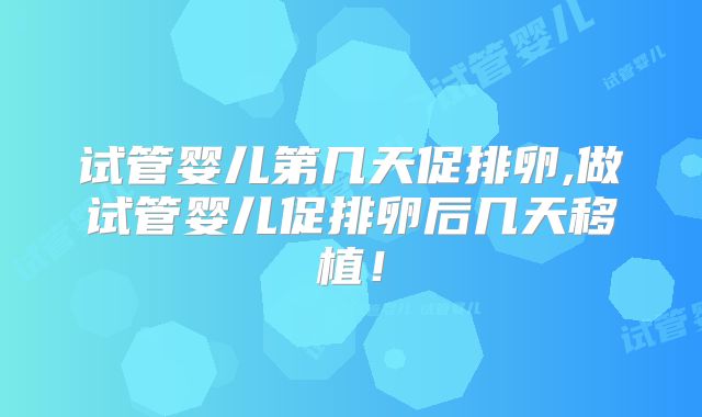 试管婴儿第几天促排卵,做试管婴儿促排卵后几天移植！