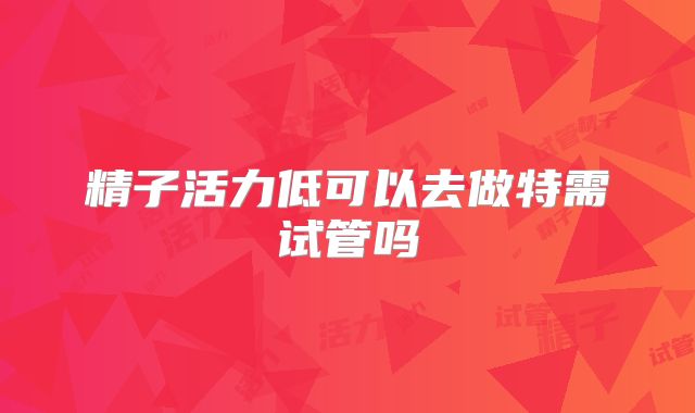 精子活力低可以去做特需试管吗