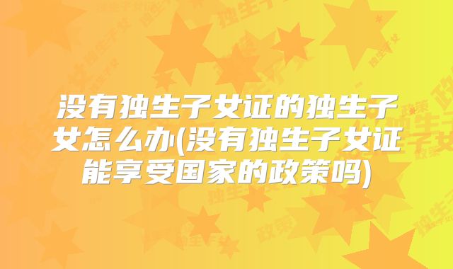 没有独生子女证的独生子女怎么办(没有独生子女证能享受国家的政策吗)