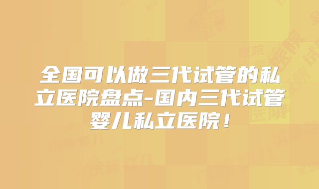 全国可以做三代试管的私立医院盘点-国内三代试管婴儿私立医院！