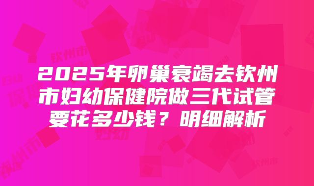 2025年卵巢衰竭去钦州市妇幼保健院做三代试管要花多少钱?明细解析