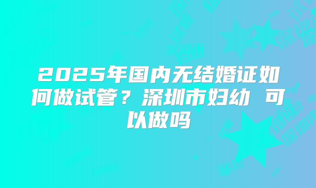 2025年国内无结婚证如何做试管？深圳市妇幼 可以做吗