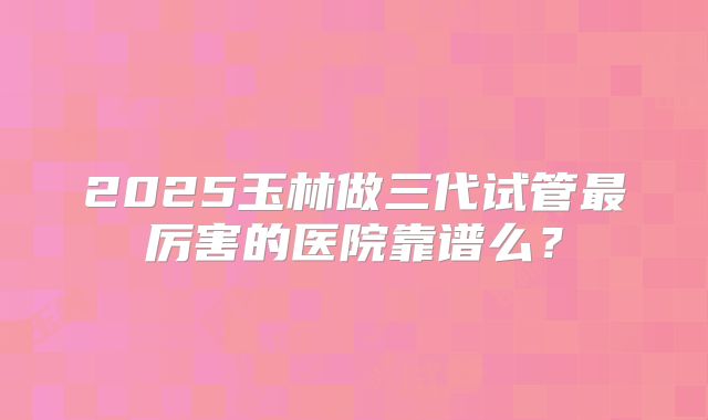 2025玉林做三代试管最厉害的医院靠谱么?