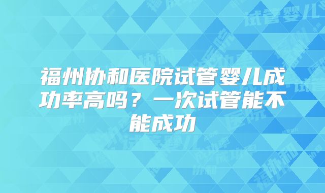 福州协和医院试管婴儿成功率高吗？一次试管能不能成功