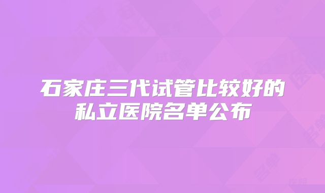石家庄三代试管比较好的私立医院名单公布