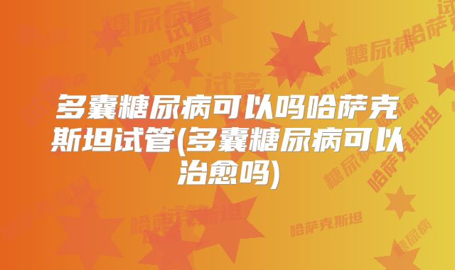 多囊糖尿病可以吗哈萨克斯坦试管(多囊糖尿病可以治愈吗)