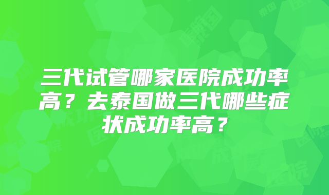 三代试管哪家医院成功率高？去泰国做三代哪些症状成功率高？