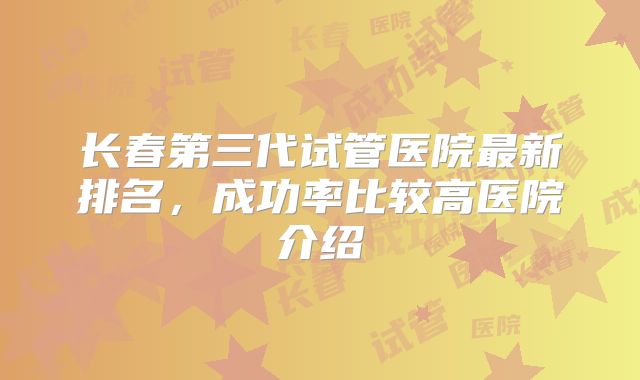 长春第三代试管医院最新排名，成功率比较高医院介绍