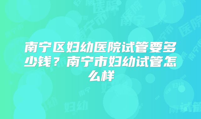 南宁区妇幼医院试管要多少钱？南宁市妇幼试管怎么样