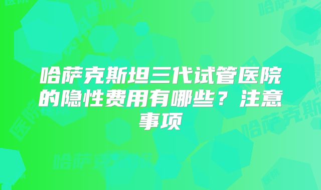 哈萨克斯坦三代试管医院的隐性费用有哪些？注意事项