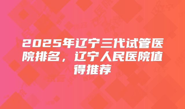 2025年辽宁三代试管医院排名，辽宁人民医院值得推荐