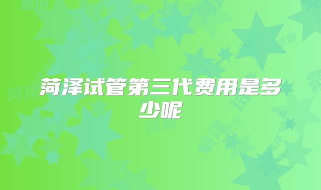菏泽试管第三代费用是多少呢
