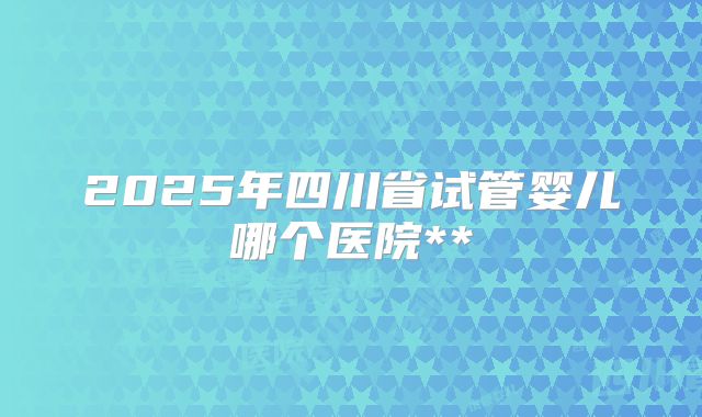 2025年四川省试管婴儿哪个医院**