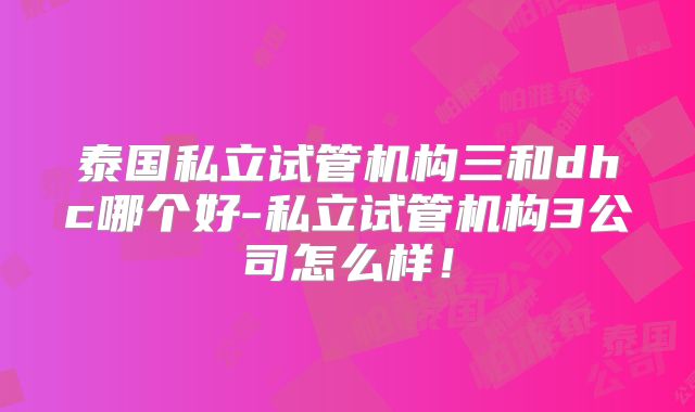 泰国私立试管机构三和dhc哪个好-私立试管机构3公司怎么样！