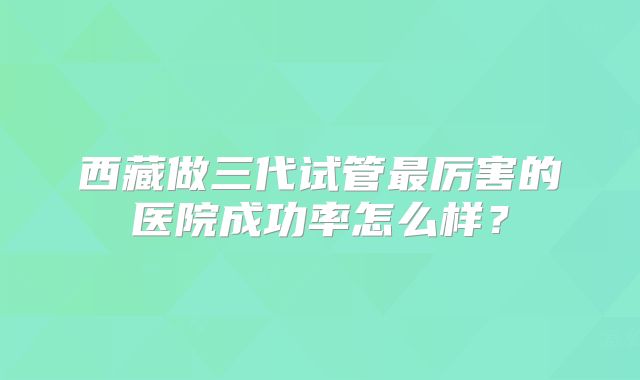 西藏做三代试管最厉害的医院成功率怎么样?