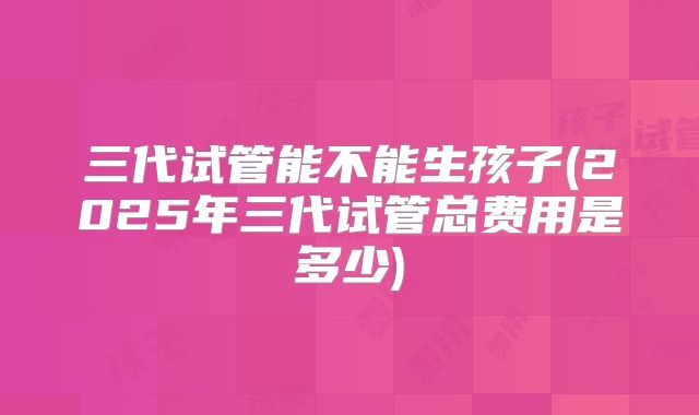 三代试管能不能生孩子(2025年三代试管总费用是多少)