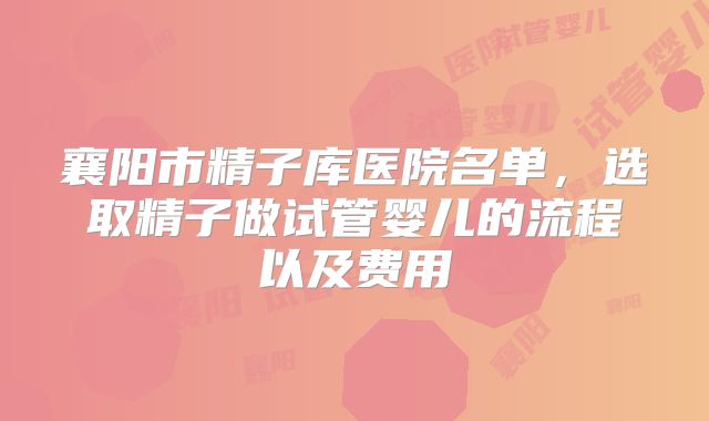 襄阳市精子库医院名单，选取精子做试管婴儿的流程以及费用