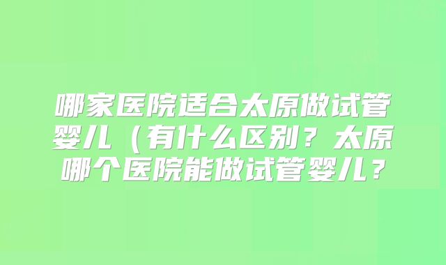 哪家医院适合太原做试管婴儿(有什么区别?太原哪个医院能做试管婴儿?