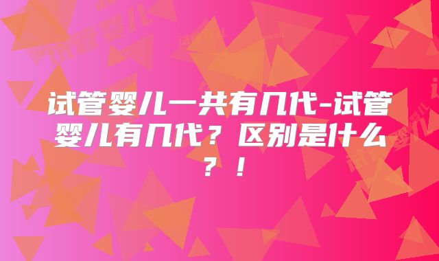 试管婴儿一共有几代-试管婴儿有几代?区别是什么?!