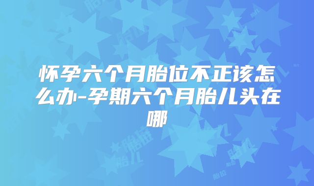 怀孕六个月胎位不正该怎么办-孕期六个月胎儿头在哪
