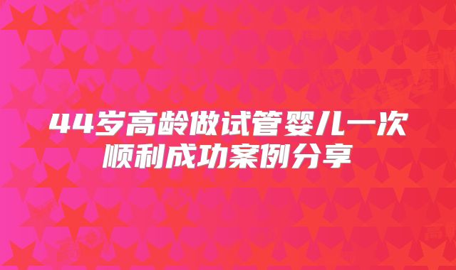 44岁高龄做试管婴儿一次顺利成功案例分享