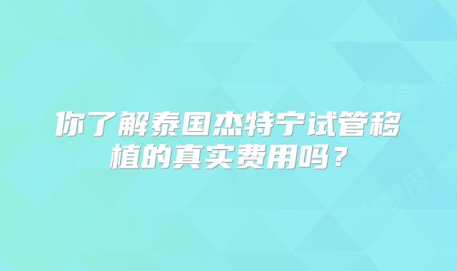 你了解泰国杰特宁试管移植的真实费用吗?
