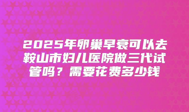 2025年卵巢早衰可以去鞍山市妇儿医院做三代试管吗？需要花费多少钱
