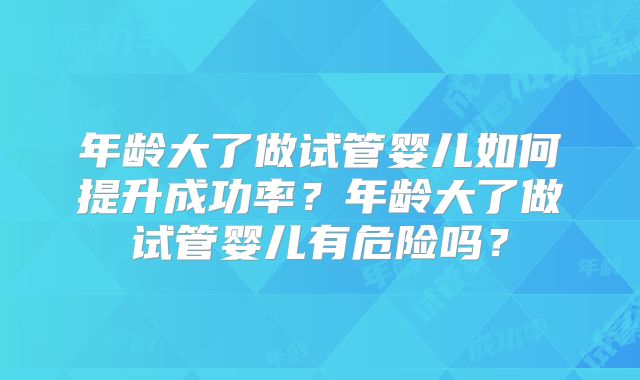 年龄大了做试管婴儿如何提升成功率？年龄大了做试管婴儿有危险吗？
