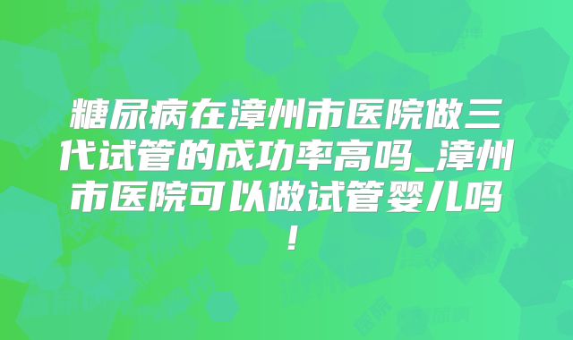 糖尿病在漳州市医院做三代试管的成功率高吗_漳州市医院可以做试管婴儿吗!