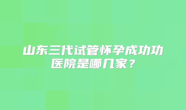 山东三代试管怀孕成功功医院是哪几家?