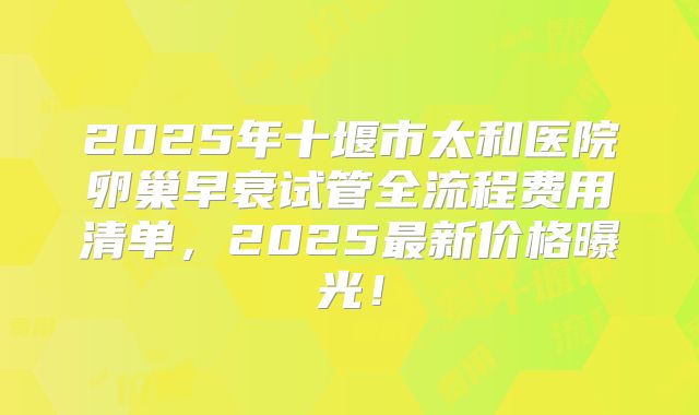 2025年十堰市太和医院卵巢早衰试管全流程费用清单，2025最新价格曝光！