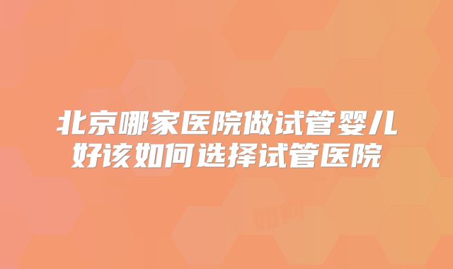 北京哪家医院做试管婴儿好该如何选择试管医院