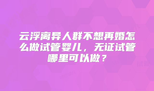 云浮离异人群不想再婚怎么做试管婴儿，无证试管哪里可以做？