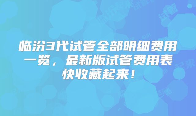 临汾3代试管全部明细费用一览,最新版试管费用表快收藏起来!