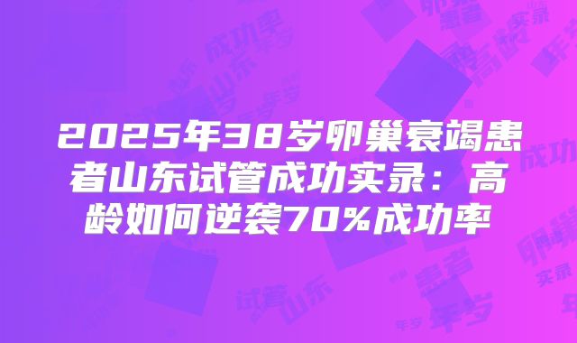 2025年38岁卵巢衰竭患者山东试管成功实录：高龄如何逆袭70%成功率