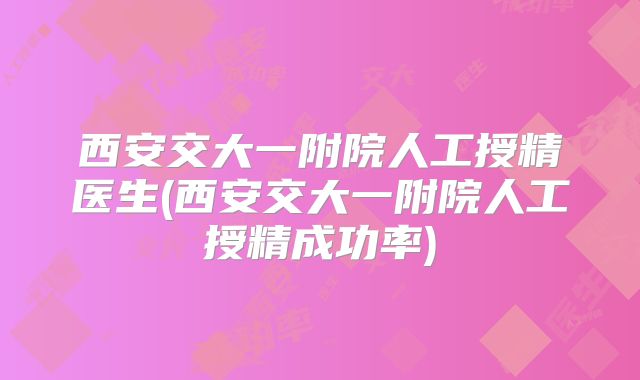 西安交大一附院人工授精医生(西安交大一附院人工授精成功率)