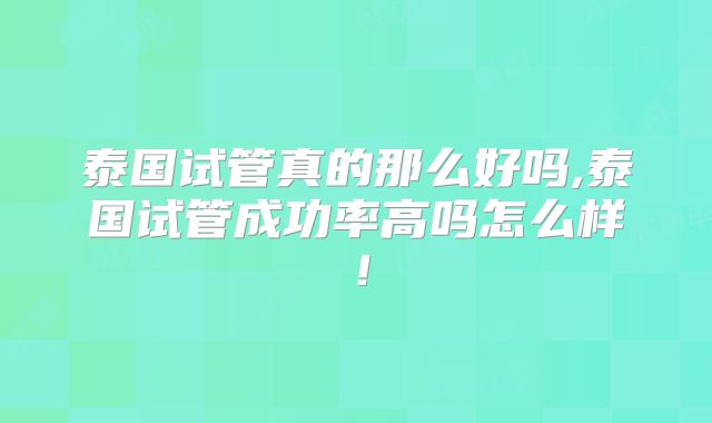 泰国试管真的那么好吗,泰国试管成功率高吗怎么样！